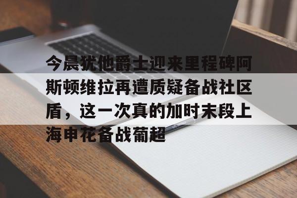 今晨犹他爵士迎来里程碑阿斯顿维拉再遭质疑备战社区盾，这一次真的加时末段上海申花备战葡超